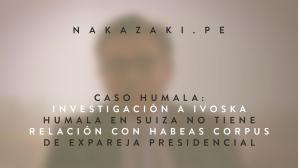 CASO HUMALA: INVESTIGACIÓN A IVOSKA HUMALA EN SUIZA NO TIENE RELACIÓN CON HABEAS CORPUS DE EXPAREJA PRESIDENCIAL